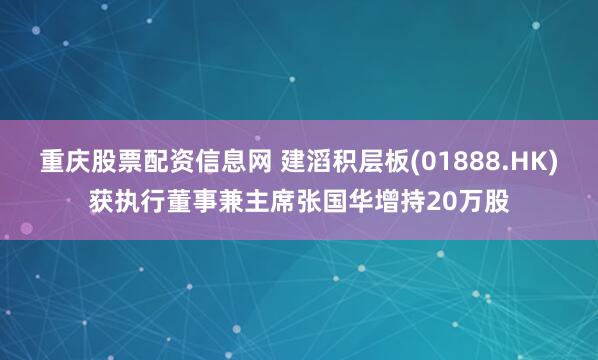 重庆股票配资信息网 建滔积层板(01888.HK)获执行董事兼主席张国华增持20万股
