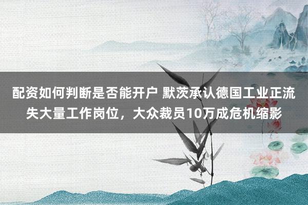 配资如何判断是否能开户 默茨承认德国工业正流失大量工作岗位，大众裁员10万成危机缩影