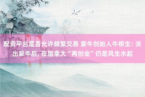 配资平台是否允许频繁交易 蒙牛创始人牛根生: 淡出蒙牛后, 在加拿大“再创业”仍是风生水起