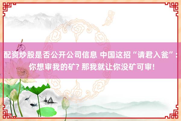 配资炒股是否公开公司信息 中国这招“请君入瓮”: 你想审我的矿? 那我就让你没矿可审!