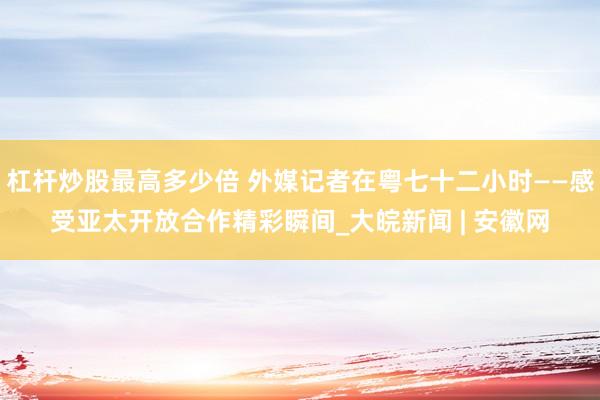 杠杆炒股最高多少倍 外媒记者在粤七十二小时——感受亚太开放合作精彩瞬间_大皖新闻 | 安徽网