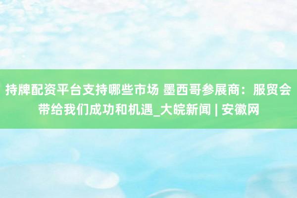 持牌配资平台支持哪些市场 墨西哥参展商：服贸会带给我们成功和机遇_大皖新闻 | 安徽网