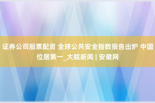 证券公司股票配资 全球公共安全指数报告出炉 中国位居第一_大皖新闻 | 安徽网