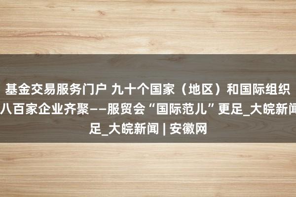 基金交易服务门户 九十个国家（地区）和国际组织、超一千八百家企业齐聚——服贸会“国际范儿”更足_大皖新闻 | 安徽网