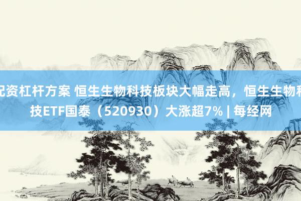 配资杠杆方案 恒生生物科技板块大幅走高，恒生生物科技ETF国泰（520930）大涨超7% | 每经网