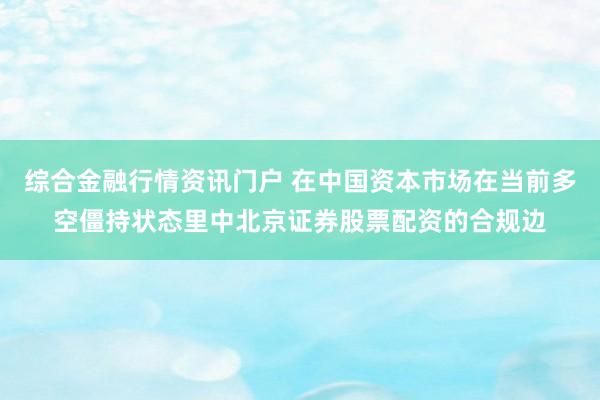 综合金融行情资讯门户 在中国资本市场在当前多空僵持状态里中北京证券股票配资的合规边