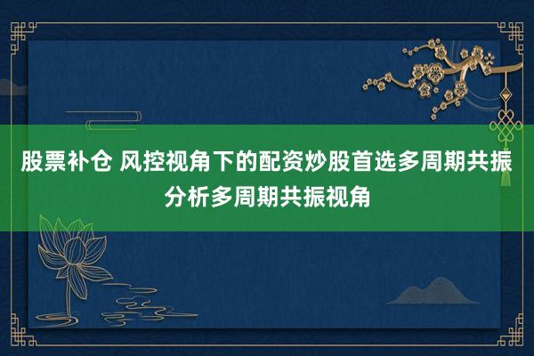股票补仓 风控视角下的配资炒股首选多周期共振分析多周期共振视角
