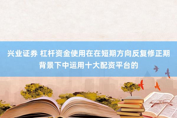 兴业证券 杠杆资金使用在在短期方向反复修正期背景下中运用十大配资平台的