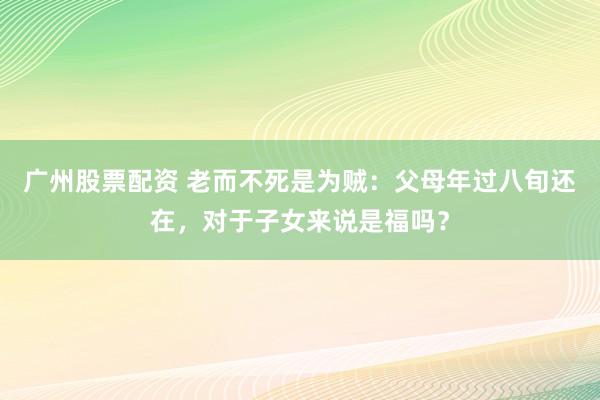 广州股票配资 老而不死是为贼：父母年过八旬还在，对于子女来说是福吗？