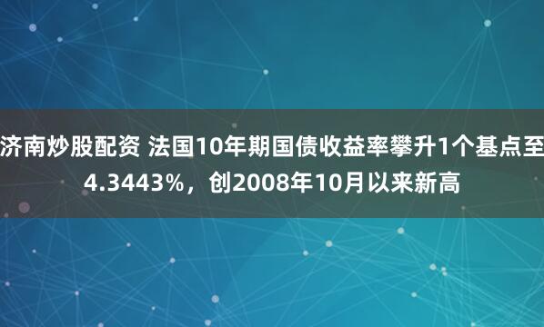 济南炒股配资 法国10年期国债收益率攀升1个基点至4.3443%，创2008年10月以来新高
