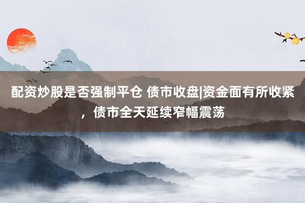 配资炒股是否强制平仓 债市收盘|资金面有所收紧，债市全天延续窄幅震荡