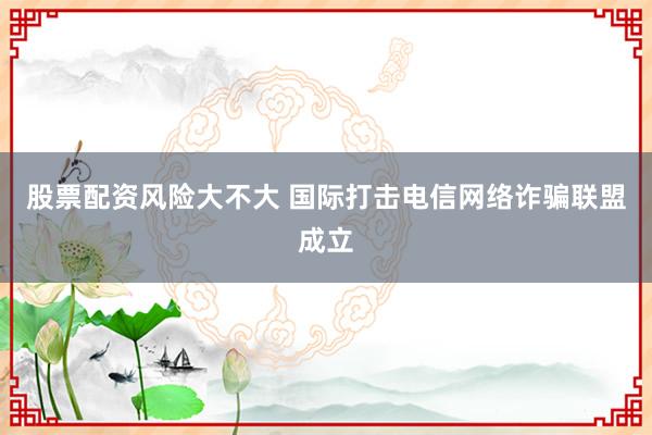 股票配资风险大不大 国际打击电信网络诈骗联盟成立
