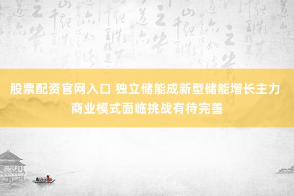 股票配资官网入口 独立储能成新型储能增长主力 商业模式面临挑战有待完善