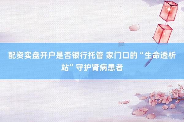 配资实盘开户是否银行托管 家门口的“生命透析站”守护肾病患者