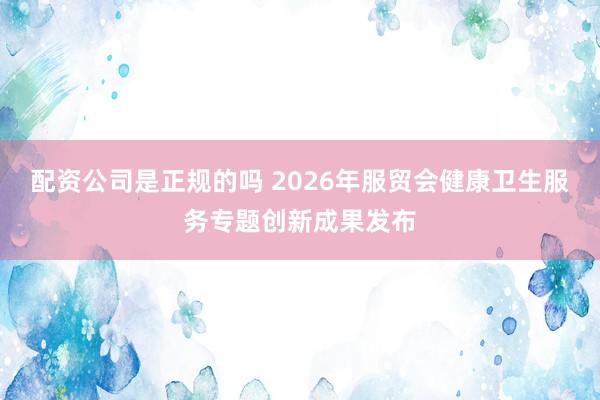 配资公司是正规的吗 2026年服贸会健康卫生服务专题创新成果发布
