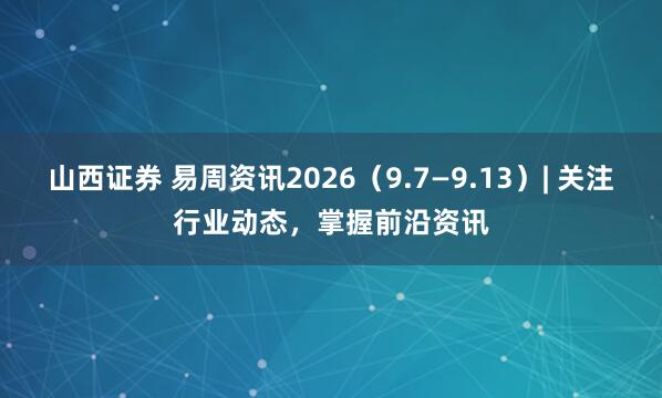 山西证券 易周资讯2026（9.7—9.13）| 关注行业动态，掌握前沿资讯