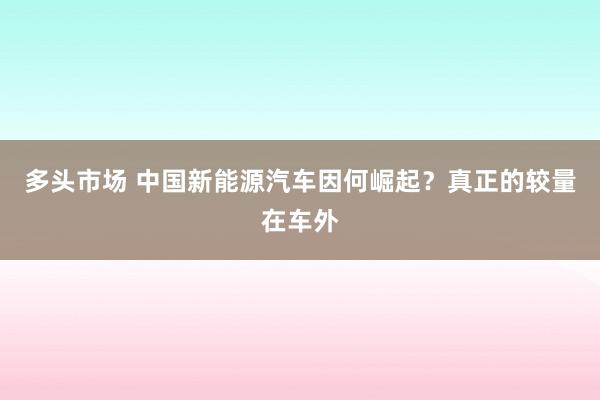 多头市场 中国新能源汽车因何崛起？真正的较量在车外