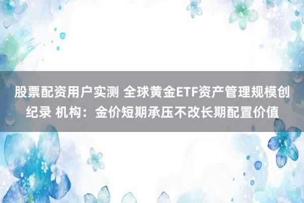 股票配资用户实测 全球黄金ETF资产管理规模创纪录 机构：金价短期承压不改长期配置价值