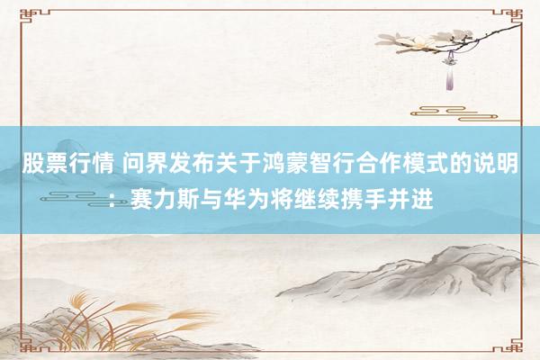 股票行情 问界发布关于鸿蒙智行合作模式的说明：赛力斯与华为将继续携手并进