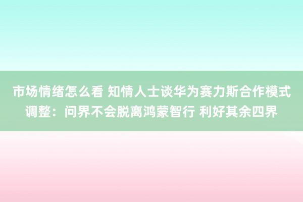 市场情绪怎么看 知情人士谈华为赛力斯合作模式调整：问界不会脱离鸿蒙智行 利好其余四界