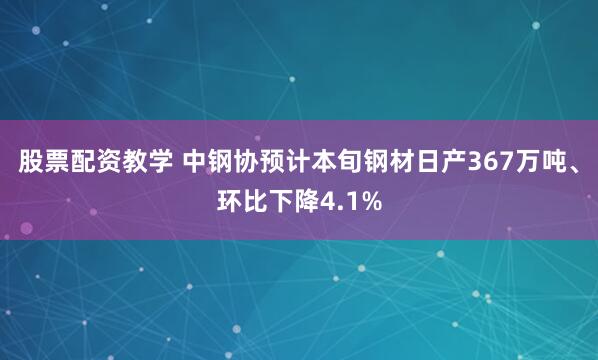 股票配资教学 中钢协预计本旬钢材日产367万吨、环比下降4.1%