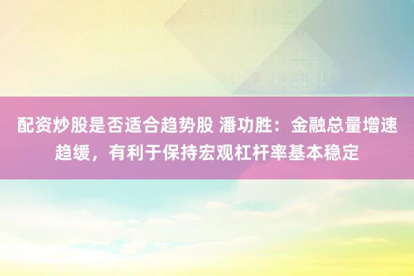 配资炒股是否适合趋势股 潘功胜：金融总量增速趋缓，有利于保持宏观杠杆率基本稳定