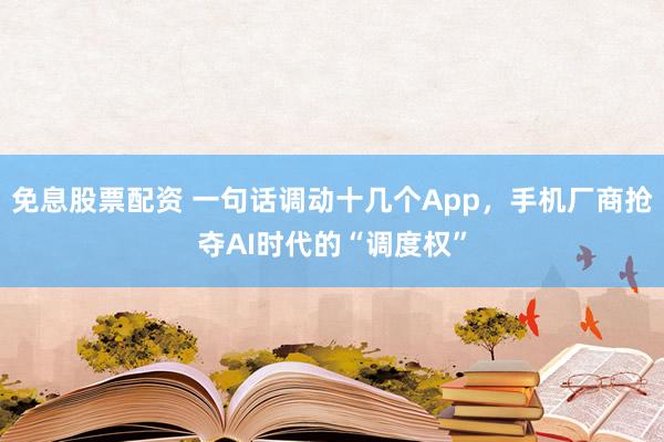 免息股票配资 一句话调动十几个App，手机厂商抢夺AI时代的“调度权”