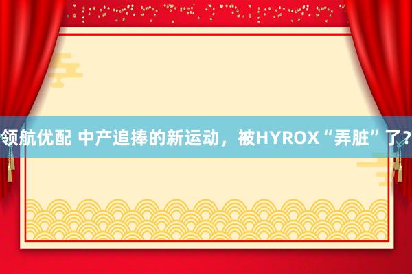 领航优配 中产追捧的新运动，被HYROX“弄脏”了？