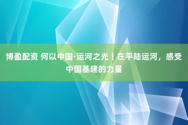 博盈配资 何以中国·运河之光｜在平陆运河，感受中国基建的力量
