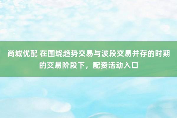 尚城优配 在围绕趋势交易与波段交易并存的时期的交易阶段下，配资活动入口