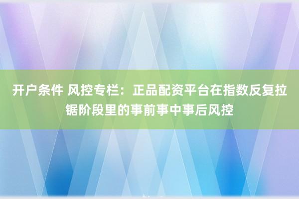 开户条件 风控专栏：正品配资平台在指数反复拉锯阶段里的事前事中事后风控