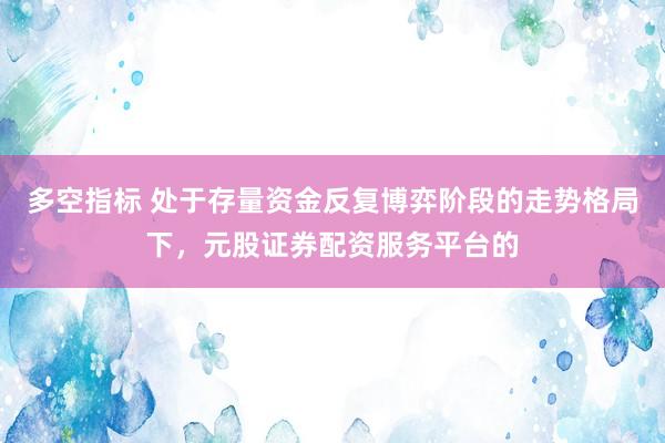 多空指标 处于存量资金反复博弈阶段的走势格局下，元股证券配资服务平台的
