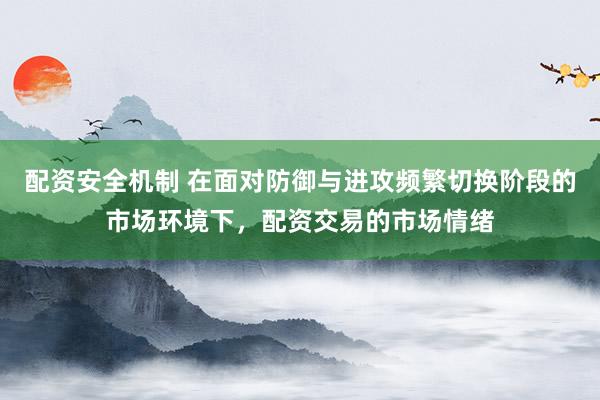 配资安全机制 在面对防御与进攻频繁切换阶段的市场环境下，配资交易的市场情绪