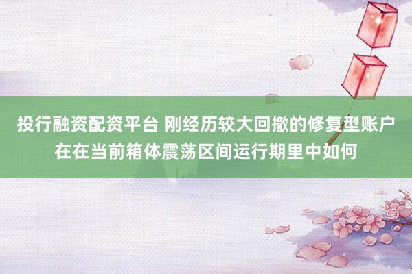 投行融资配资平台 刚经历较大回撤的修复型账户在在当前箱体震荡区间运行期里中如何
