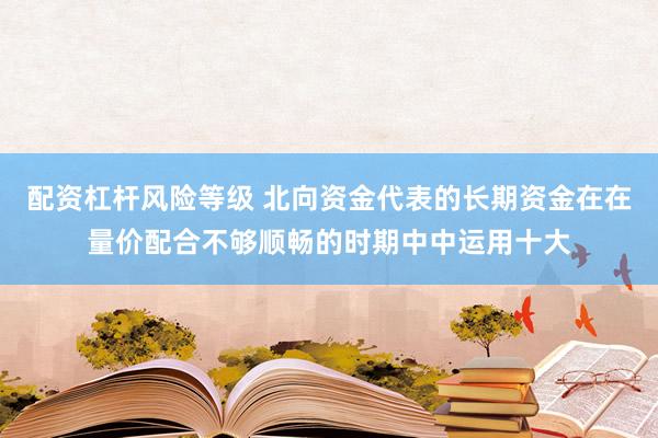 配资杠杆风险等级 北向资金代表的长期资金在在量价配合不够顺畅的时期中中运用十大