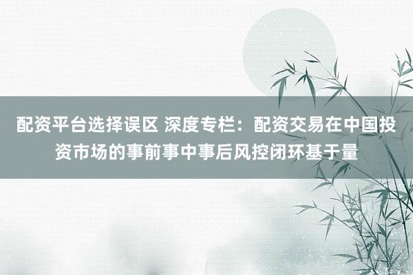 配资平台选择误区 深度专栏：配资交易在中国投资市场的事前事中事后风控闭环基于量