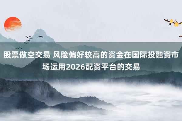 股票做空交易 风险偏好较高的资金在国际投融资市场运用2026配资平台的交易