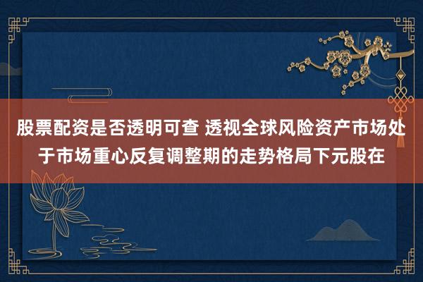 股票配资是否透明可查 透视全球风险资产市场处于市场重心反复调整期的走势格局下元股在