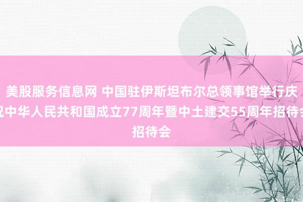 美股服务信息网 中国驻伊斯坦布尔总领事馆举行庆祝中华人民共和国成立77周年暨中土建交55周年招待会