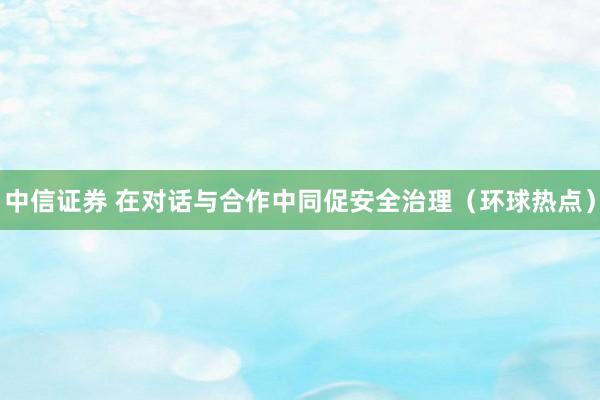 中信证券 在对话与合作中同促安全治理（环球热点）