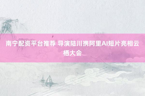 南宁配资平台推荐 导演陆川携阿里AI短片亮相云栖大会