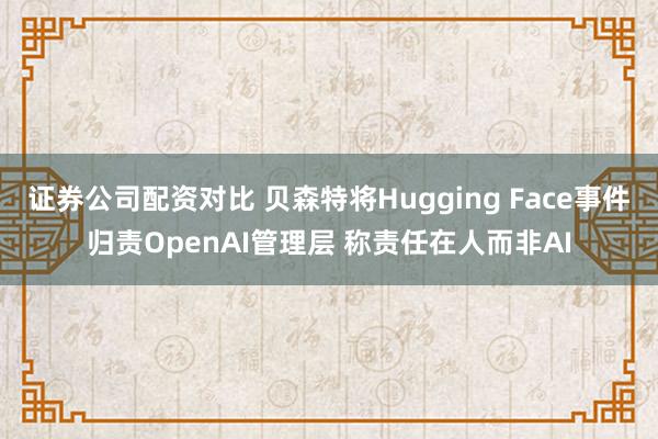 证券公司配资对比 贝森特将Hugging Face事件归责OpenAI管理层 称责任在人而非AI