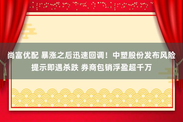 尚富优配 暴涨之后迅速回调！中塑股份发布风险提示即遇杀跌 券商包销浮盈超千万