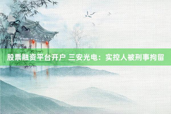 股票融资平台开户 三安光电：实控人被刑事拘留