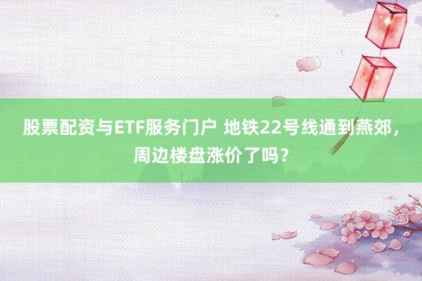 股票配资与ETF服务门户 地铁22号线通到燕郊，周边楼盘涨价了吗？