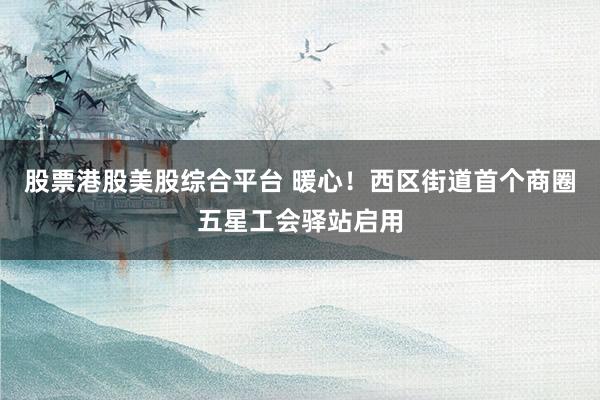 股票港股美股综合平台 暖心！西区街道首个商圈五星工会驿站启用