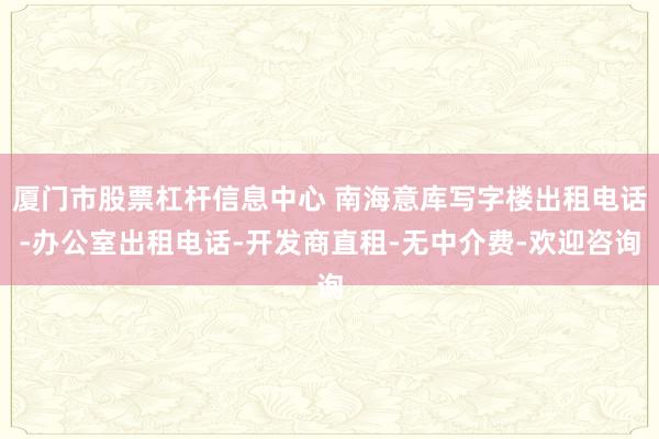 厦门市股票杠杆信息中心 南海意库写字楼出租电话-办公室出租电话-开发商直租-无中介费-欢迎咨询