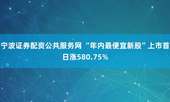宁波证券配资公共服务网 “年内最便宜新股”上市首日涨580.75%
